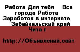 Работа Для тебя  - Все города Работа » Заработок в интернете   . Забайкальский край,Чита г.